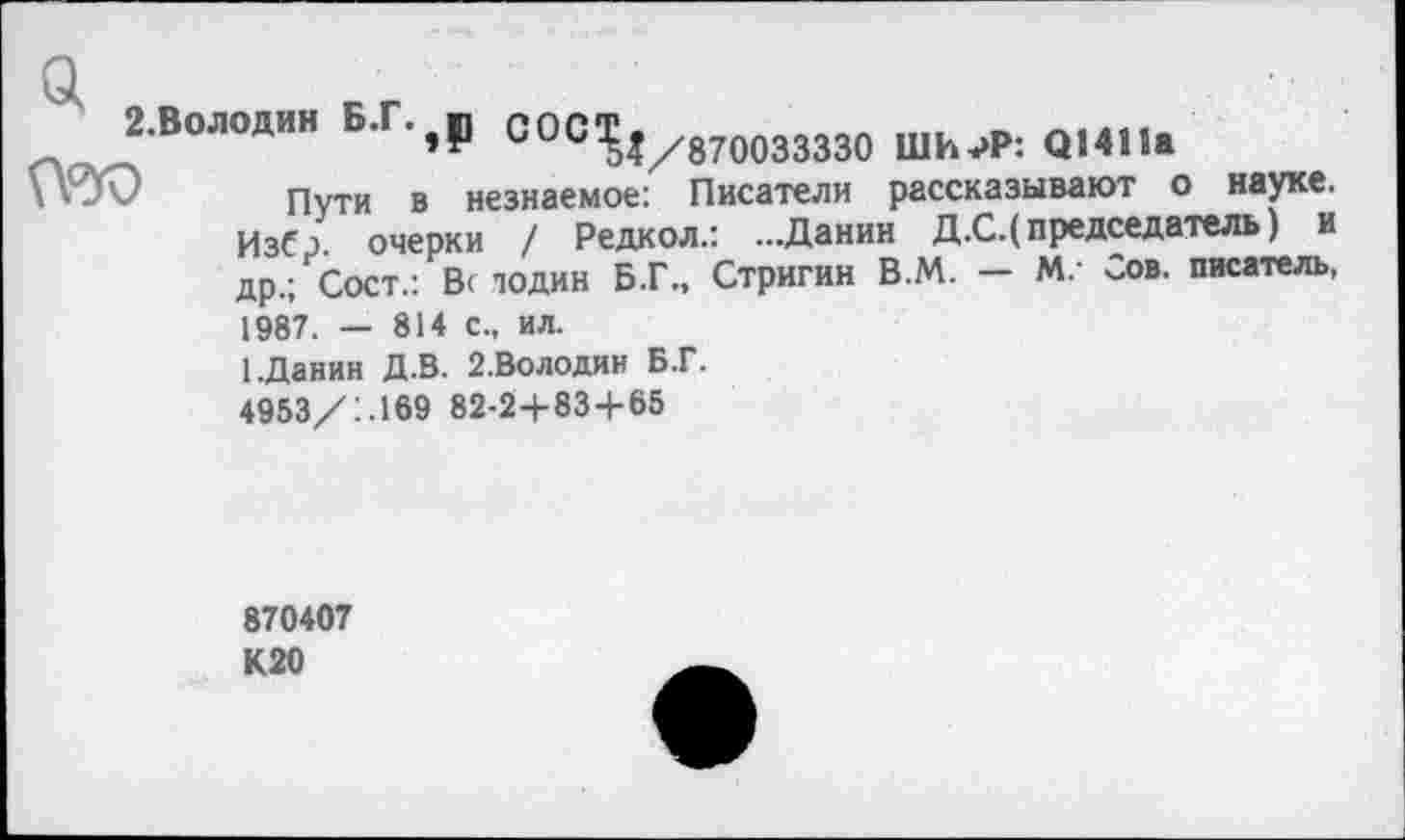 ﻿П^В0Л0ДИН Б Г	С0С^1/870033330 ШИЛ»: Q1411»
Пути в незнаемое: Писатели рассказывают о науке. Избр. очерки / Редкол.: ...Данин Д.С.( председатель) и др.; Сост.: В< подин Б.Г., Стригин В.М. — М.- Сов. писатель, 1987. — 814 с., ил.
1.Данин Д.В. 2-Володин Б.Г.
4953/1.169 82-24-83+65
870407 К20